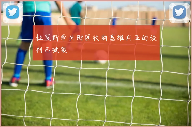 拉莫斯牵头财团收购塞维利亚的谈判已破裂