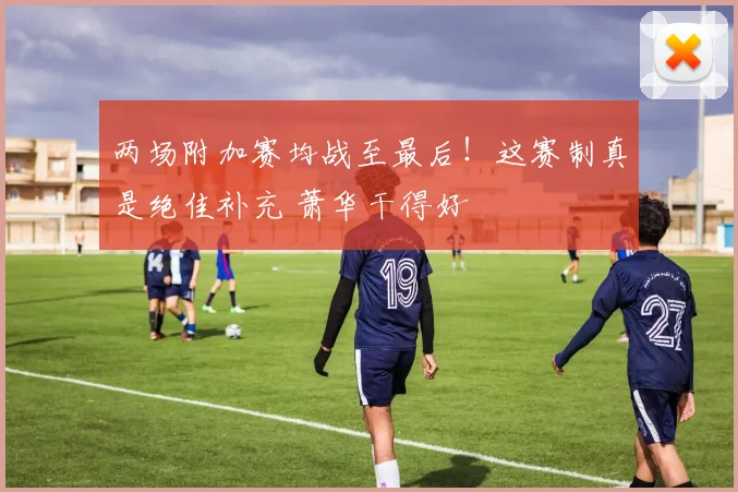 两场附加赛均战至最后！这赛制真是绝佳补充 萧华干得好