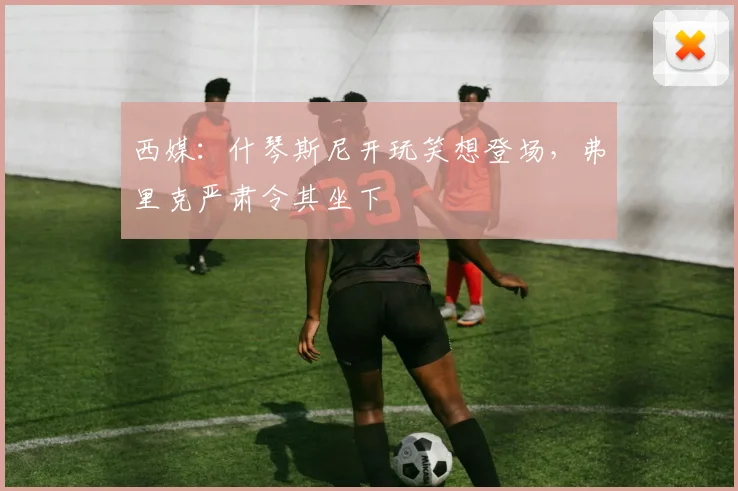 西媒：什琴斯尼开玩笑想登场，弗里克严肃令其坐下