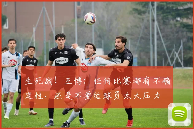 生死战！王博：任何比赛都有不确定性，还是不要给球员太大压力