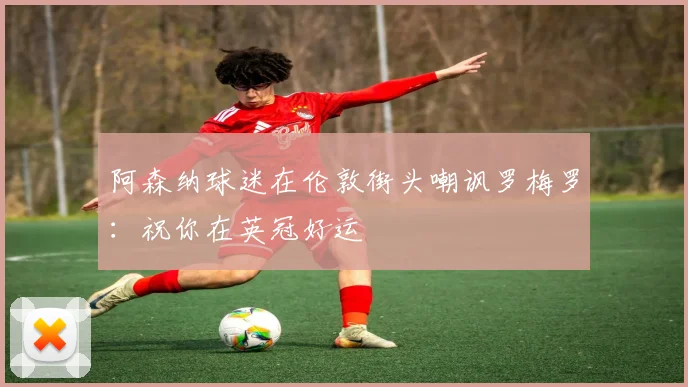 阿森纳球迷在伦敦街头嘲讽罗梅罗：祝你在英冠好运